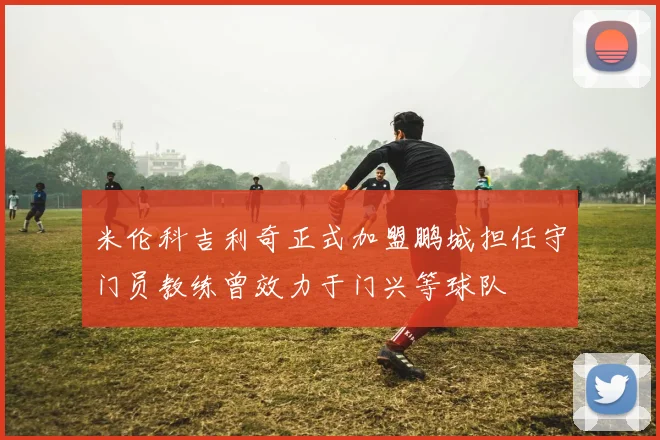 米伦科吉利奇正式加盟鹏城担任守门员教练曾效力于门兴等球队