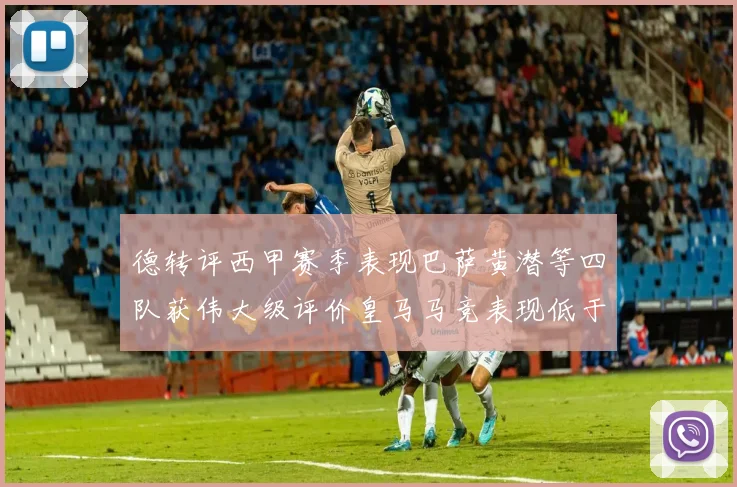 德转评西甲赛季表现巴萨黄潜等四队获伟大级评价皇马马竞表现低于预期