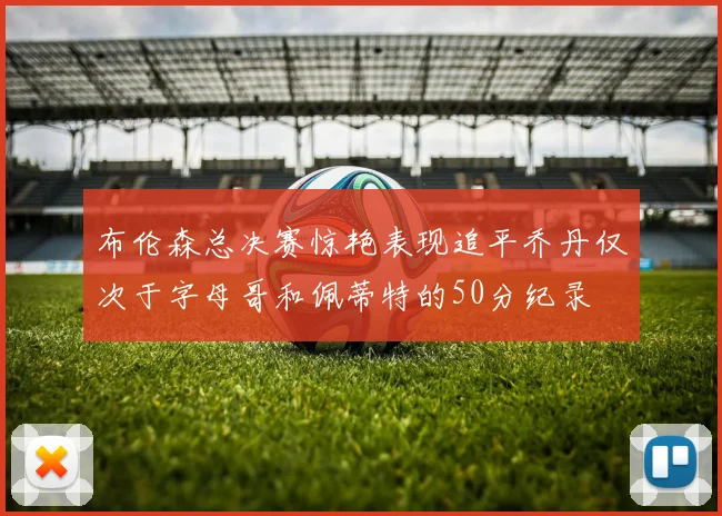 布伦森总决赛惊艳表现追平乔丹仅次于字母哥和佩蒂特的50分纪录