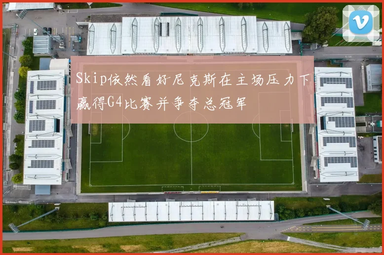 Skip依然看好尼克斯在主场压力下赢得G4比赛并争夺总冠军