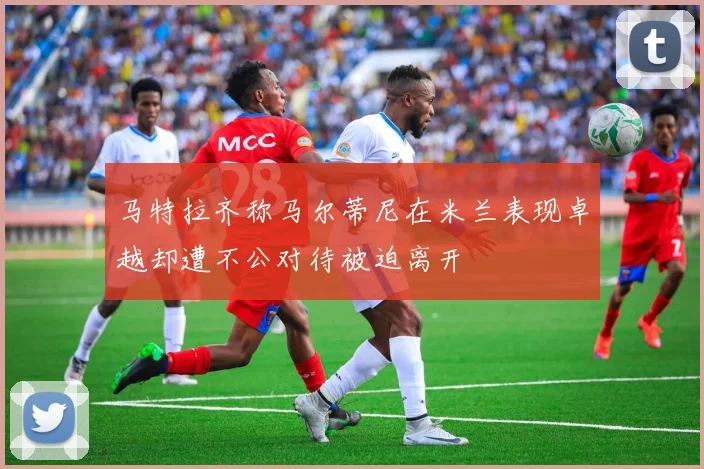 马特拉齐称马尔蒂尼在米兰表现卓越却遭不公对待被迫离开