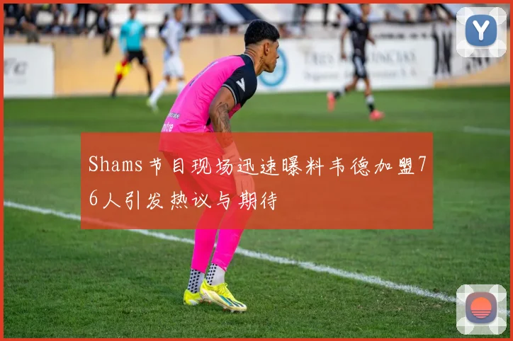 Shams节目现场迅速曝料韦德加盟76人引发热议与期待