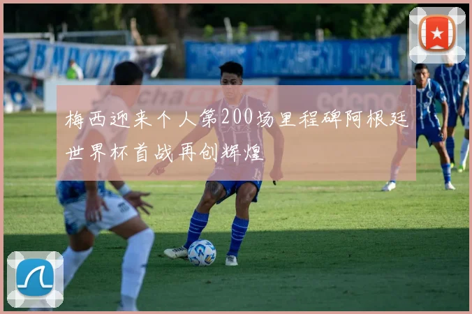 梅西迎来个人第200场里程碑阿根廷世界杯首战再创辉煌