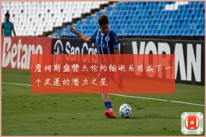 詹姆斯盛赞杰伦约翰逊或将成下一个皮蓬的潜力之星