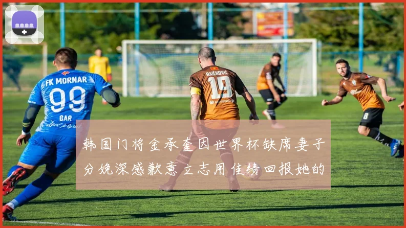 韩国门将金承奎因世界杯缺席妻子分娩深感歉意立志用佳绩回报她的支持