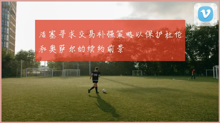 活塞寻求交易补强策略以保护杜伦和奥萨尔的续约前景