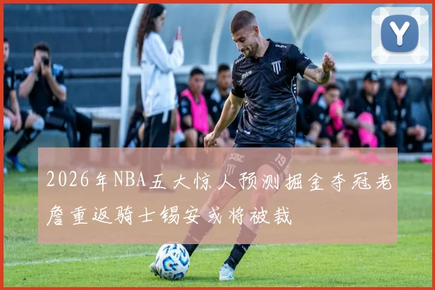2026年NBA五大惊人预测掘金夺冠老詹重返骑士锡安或将被裁