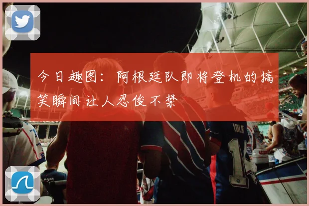 今日趣图：阿根廷队即将登机的搞笑瞬间让人忍俊不禁