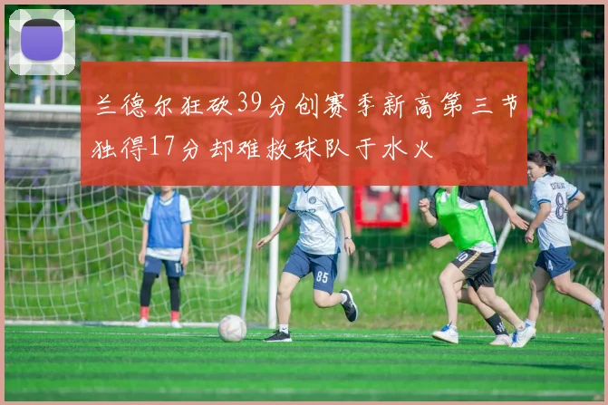 兰德尔狂砍39分创赛季新高第三节独得17分却难救球队于水火