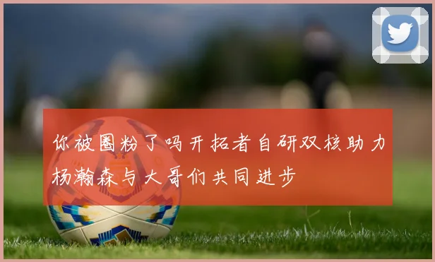 你被圈粉了吗开拓者自研双核助力杨瀚森与大哥们共同进步
